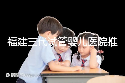 福建三代試管嬰兒醫院推薦，哪家助孕機構好一看便知