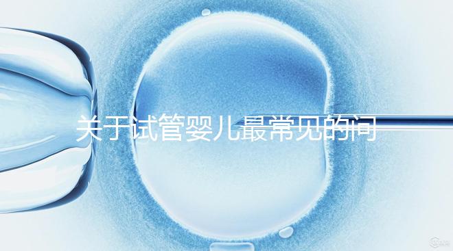 關(guān)于試管嬰兒最常見(jiàn)的問(wèn)題你都了解了嗎