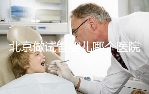 北京做試管嬰兒哪個醫(yī)院好（北京做試管嬰兒哪個醫(yī)院好點）