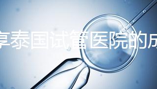 分享泰國試管醫院的成功率，醫院不同，優勢多，幫你選擇