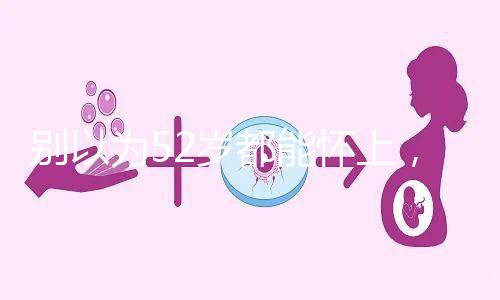 別以為52歲都能懷上，來看看絕經期懷孕的幾率！