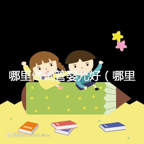 哪里做試管嬰兒好（哪里做試管嬰兒好的醫院）