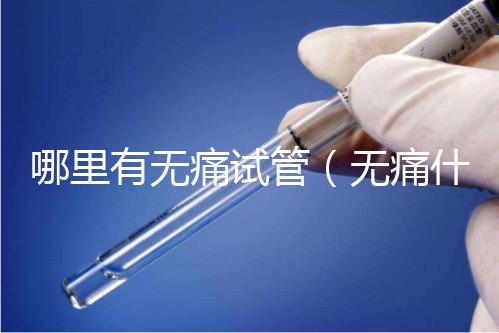 哪里有無痛試管（無痛什么醫(yī)院有）