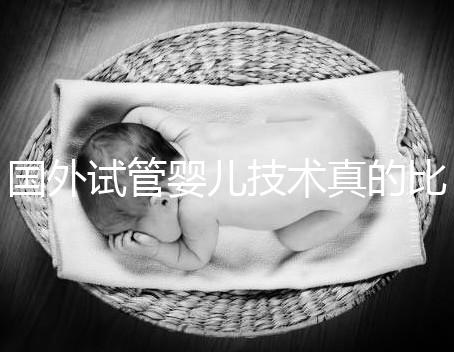 國外試管嬰兒技術真的比中國好嗎（國外試管嬰兒技術真的比中國好嗎知乎）