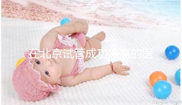 在北京試管成功率高的醫(yī)院排名中，北京醫(yī)科大學第三醫(yī)院60%不吹