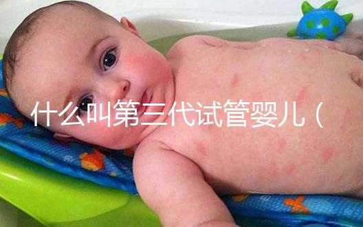 什么叫第三代試管嬰兒（什么叫第三代試管嬰兒技術）