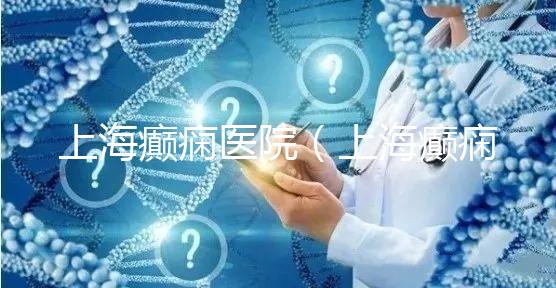 上海癲癇醫(yī)院(上海癲癇醫(yī)院排名)