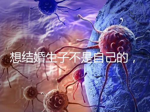 想結(jié)婚生子不是自己的，精神損失費和撫養(yǎng)費都涉及到