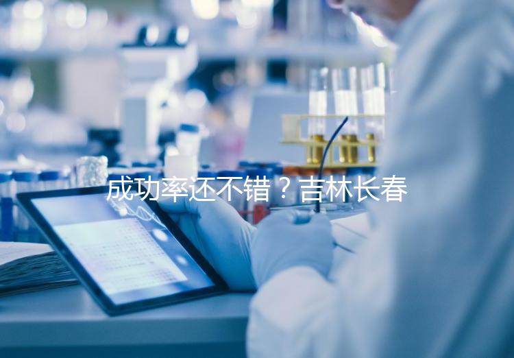 成功率還不錯？吉林長春做三代試管技術的醫院排名：top4詳解！