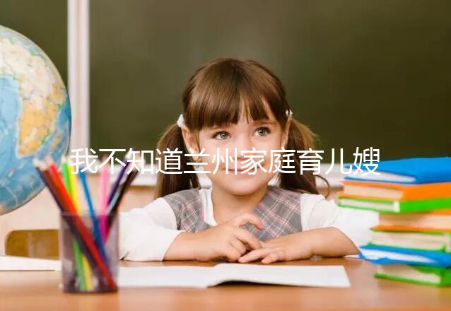 我不知道蘭州家庭育兒嫂子的價格如果你想省錢,看這篇文章就夠了