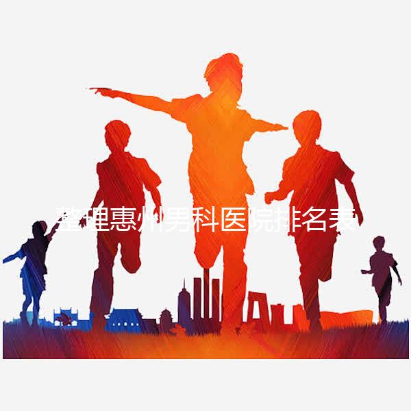 整理惠州男科醫院排名表，決定看完不做哪個