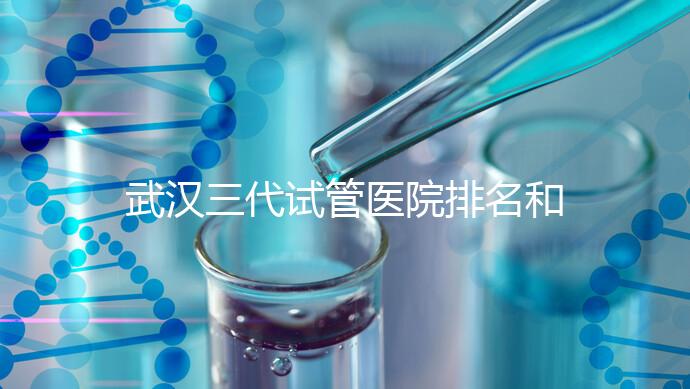 武漢三代試管醫院排名和介紹，附武漢三代試管醫院的成功率和費用