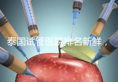 泰國試管醫院排名新鮮，五大熱門醫院，總有一家符合你的期望！