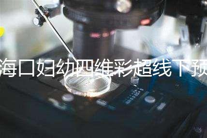 海口婦幼四維彩超線下預(yù)約難看這，網(wǎng)上掛號快捷費用還透明