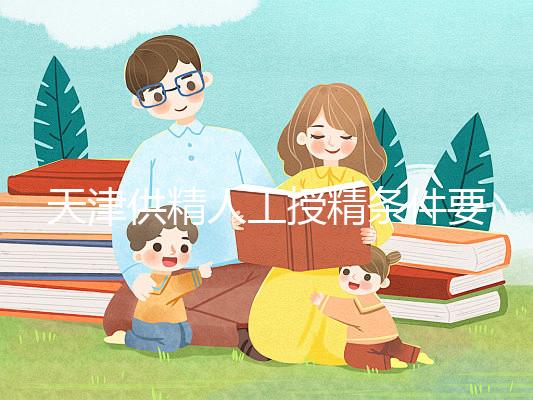 天津供精人工授精條件要求一覽，這些手續可千萬不能少