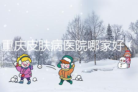 重慶皮膚病醫(yī)院哪家好（重慶皮膚病醫(yī)院哪家好點(diǎn)）