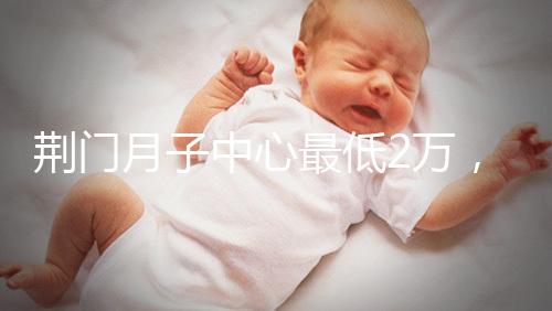 荊門月子中心最低2萬(wàn)，這三家想省錢的機(jī)構(gòu)不容錯(cuò)過(guò)