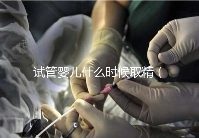 試管嬰兒什么時(shí)候取精（試管嬰兒什么時(shí)候取精是男孩的）