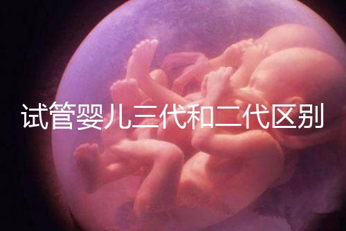 試管嬰兒三代和二代區別，成功率、費用等多方面對比！