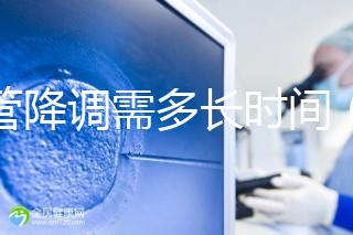 試管降調(diào)需多長(zhǎng)時(shí)間（試管降調(diào)需多長(zhǎng)時(shí)間完成）