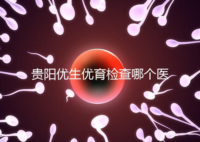 貴陽(yáng)優(yōu)生優(yōu)育檢查哪個(gè)醫(yī)院最好揭秘，烏當(dāng)證件齊全可免費(fèi)