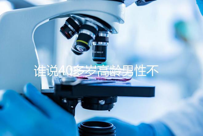 誰說40多歲高齡男性不能做試管，想生出健康后代進(jìn)來看看