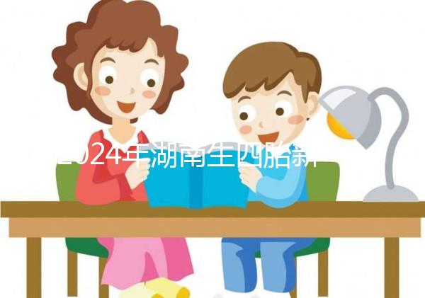 2024年湖南生四胎新政策獎勵多少錢？最高可領...