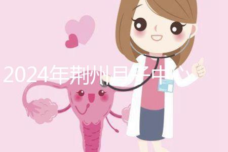 2024年荊州月子中心排行榜來襲，想知道沙市區(qū)哪個好看