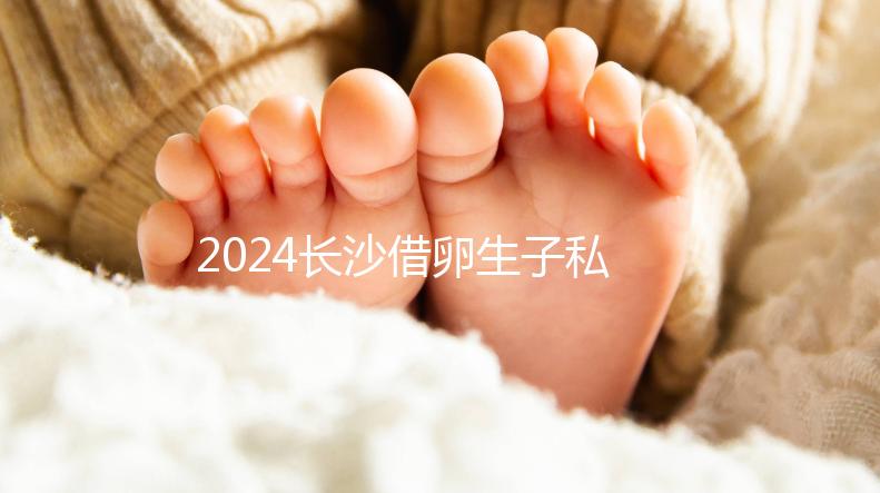 2024長沙借卵生子私立醫院公開,滿足條件三代還能選性別